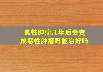 良性肿瘤几年后会变成恶性肿瘤吗能治好吗