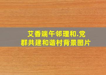 艾香端午邻理和.党群共建和谐村背景图片