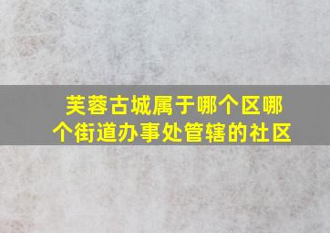 芙蓉古城属于哪个区哪个街道办事处管辖的社区