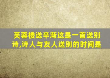 芙蓉楼送辛渐这是一首送别诗,诗人与友人送别的时间是