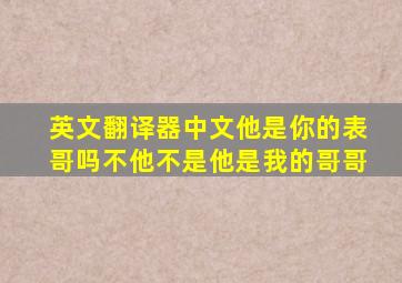 英文翻译器中文他是你的表哥吗不他不是他是我的哥哥