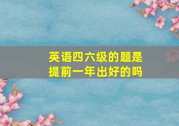 英语四六级的题是提前一年出好的吗