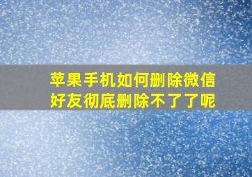 苹果手机如何删除微信好友彻底删除不了了呢