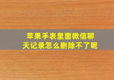 苹果手表里面微信聊天记录怎么删除不了呢