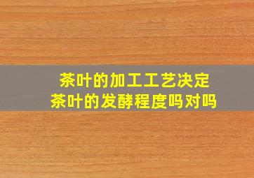 茶叶的加工工艺决定茶叶的发酵程度吗对吗