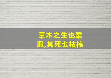 草木之生也柔脆,其死也枯槁