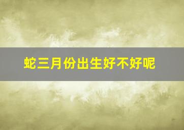 蛇三月份出生好不好呢