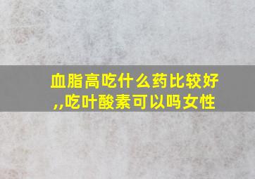 血脂高吃什么药比较好,,吃叶酸素可以吗女性