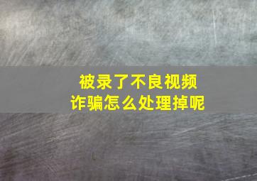 被录了不良视频诈骗怎么处理掉呢