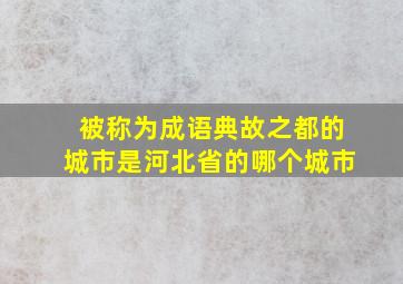 被称为成语典故之都的城市是河北省的哪个城市