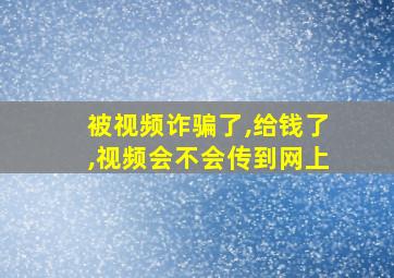 被视频诈骗了,给钱了,视频会不会传到网上