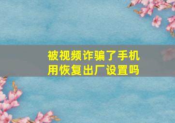 被视频诈骗了手机用恢复出厂设置吗