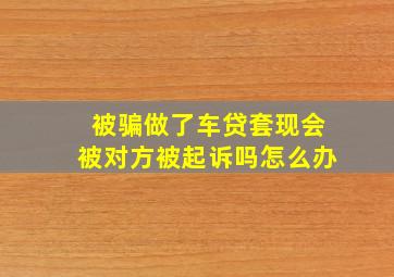 被骗做了车贷套现会被对方被起诉吗怎么办