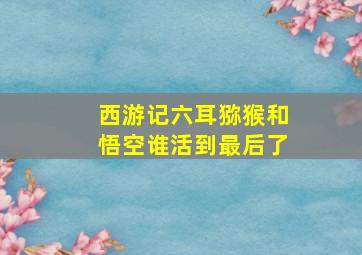 西游记六耳猕猴和悟空谁活到最后了