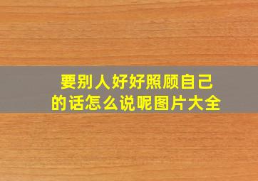 要别人好好照顾自己的话怎么说呢图片大全