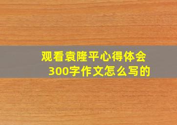 观看袁隆平心得体会300字作文怎么写的