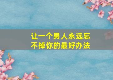 让一个男人永远忘不掉你的最好办法