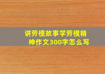 讲劳模故事学劳模精神作文300字怎么写