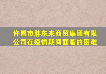 许昌市胖东来商贸集团有限公司在疫情期间面临的困难