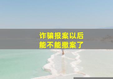 诈骗报案以后能不能撤案了