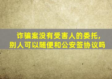 诈骗案没有受害人的委托,别人可以随便和公安签协议吗