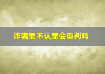 诈骗罪不认罪会重判吗