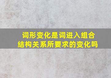 词形变化是词进入组合结构关系所要求的变化吗