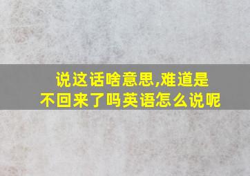 说这话啥意思,难道是不回来了吗英语怎么说呢