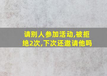 请别人参加活动,被拒绝2次,下次还邀请他吗