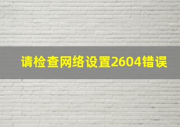 请检查网络设置2604错误