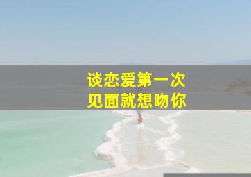 谈恋爱第一次见面就想吻你