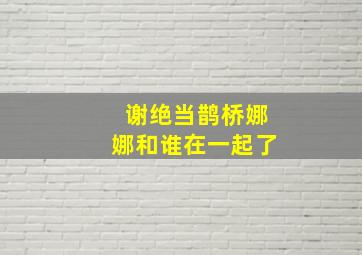 谢绝当鹊桥娜娜和谁在一起了