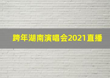 跨年湖南演唱会2021直播