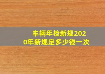 车辆年检新规2020年新规定多少钱一次