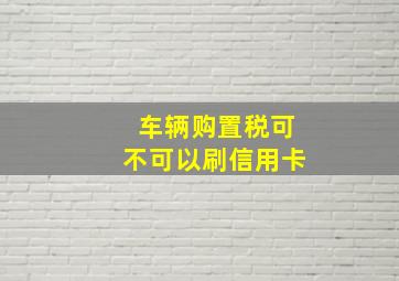 车辆购置税可不可以刷信用卡