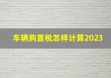 车辆购置税怎样计算2023