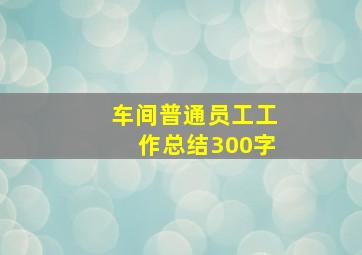 车间普通员工工作总结300字