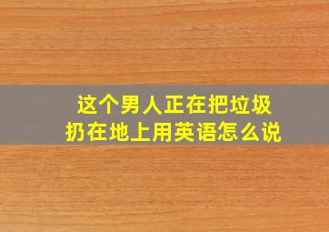 这个男人正在把垃圾扔在地上用英语怎么说