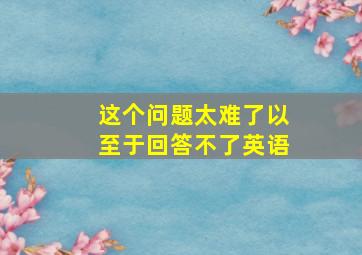 这个问题太难了以至于回答不了英语