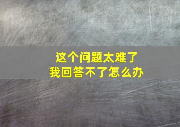 这个问题太难了我回答不了怎么办