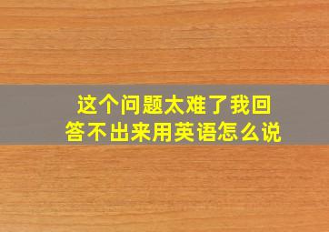 这个问题太难了我回答不出来用英语怎么说