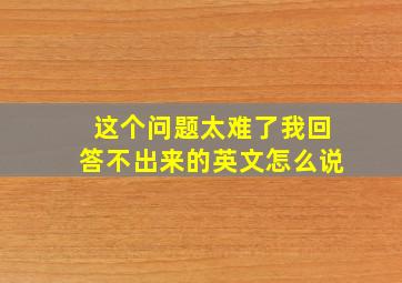 这个问题太难了我回答不出来的英文怎么说