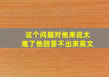 这个问题对他来说太难了他回答不出来英文