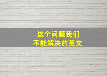 这个问题我们不能解决的英文