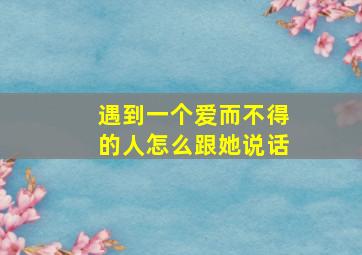 遇到一个爱而不得的人怎么跟她说话