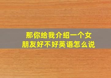 那你给我介绍一个女朋友好不好英语怎么说