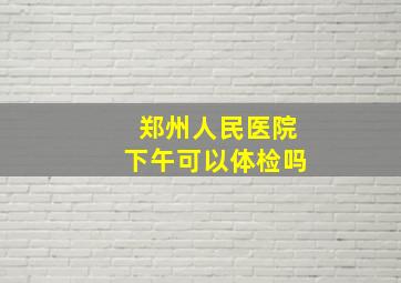 郑州人民医院下午可以体检吗