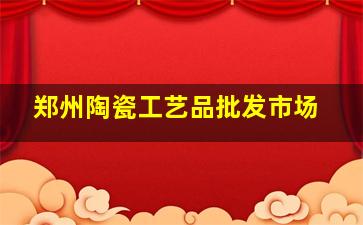 郑州陶瓷工艺品批发市场