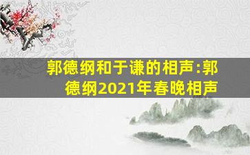 郭德纲和于谦的相声:郭德纲2021年春晚相声