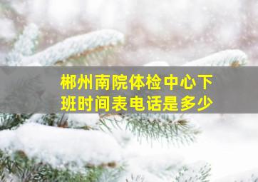 郴州南院体检中心下班时间表电话是多少